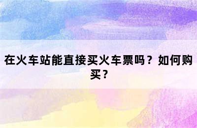在火车站能直接买火车票吗？如何购买？