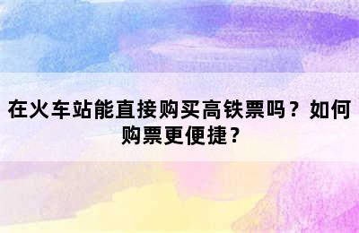 在火车站能直接购买高铁票吗？如何购票更便捷？