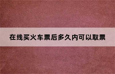 在线买火车票后多久内可以取票