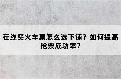 在线买火车票怎么选下铺？如何提高抢票成功率？
