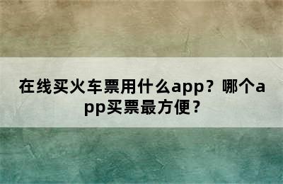 在线买火车票用什么app？哪个app买票最方便？