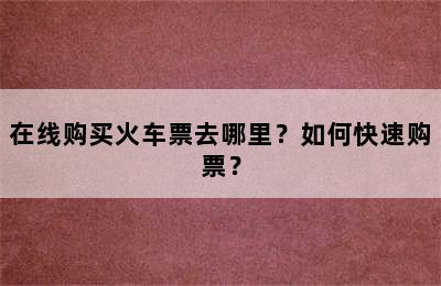 在线购买火车票去哪里？如何快速购票？