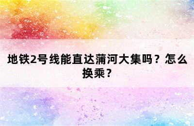 地铁2号线能直达蒲河大集吗？怎么换乘？