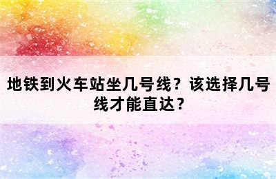 地铁到火车站坐几号线？该选择几号线才能直达？