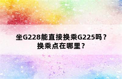 坐G228能直接换乘G225吗？换乘点在哪里？