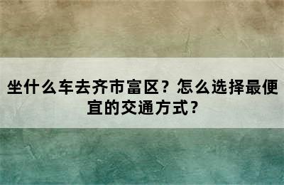 坐什么车去齐市富区？怎么选择最便宜的交通方式？