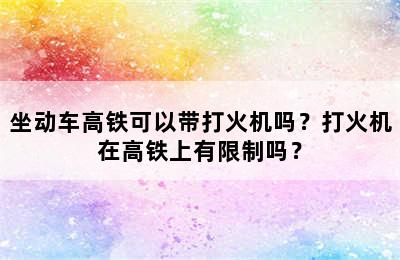 坐动车高铁可以带打火机吗？打火机在高铁上有限制吗？
