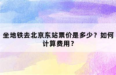 坐地铁去北京东站票价是多少？如何计算费用？