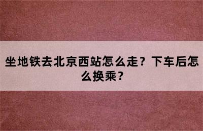坐地铁去北京西站怎么走？下车后怎么换乘？