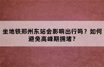 坐地铁郑州东站会影响出行吗？如何避免高峰期拥堵？