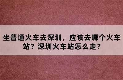 坐普通火车去深圳，应该去哪个火车站？深圳火车站怎么走？