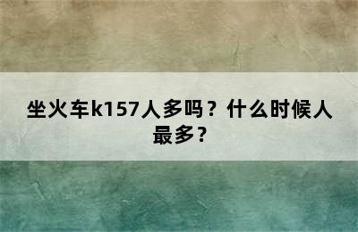 坐火车k157人多吗？什么时候人最多？