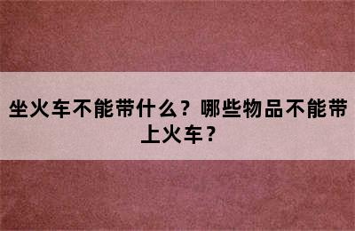 坐火车不能带什么？哪些物品不能带上火车？