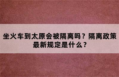 坐火车到太原会被隔离吗？隔离政策最新规定是什么？