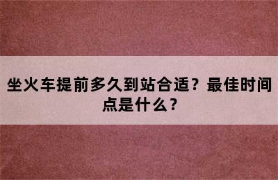 坐火车提前多久到站合适？最佳时间点是什么？
