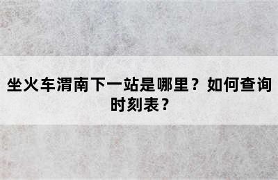 坐火车渭南下一站是哪里？如何查询时刻表？