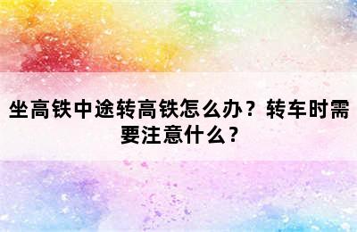 坐高铁中途转高铁怎么办？转车时需要注意什么？
