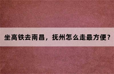 坐高铁去南昌，抚州怎么走最方便？