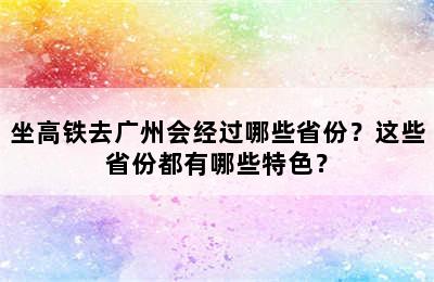 坐高铁去广州会经过哪些省份？这些省份都有哪些特色？