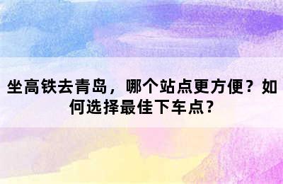 坐高铁去青岛，哪个站点更方便？如何选择最佳下车点？