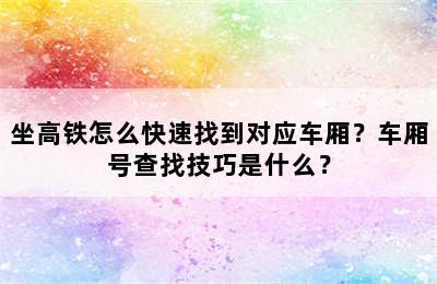 坐高铁怎么快速找到对应车厢？车厢号查找技巧是什么？