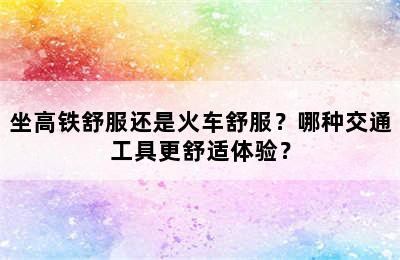 坐高铁舒服还是火车舒服？哪种交通工具更舒适体验？