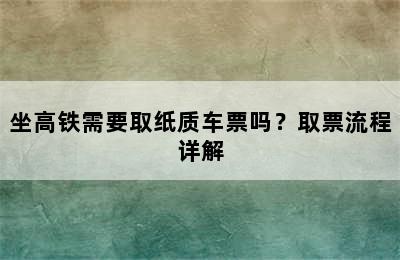 坐高铁需要取纸质车票吗？取票流程详解