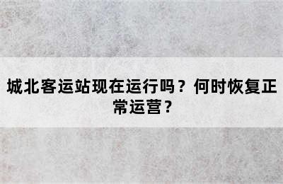 城北客运站现在运行吗？何时恢复正常运营？