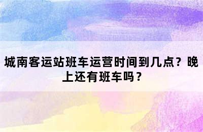 城南客运站班车运营时间到几点？晚上还有班车吗？