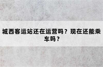 城西客运站还在运营吗？现在还能乘车吗？