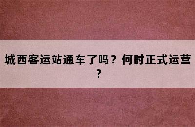 城西客运站通车了吗？何时正式运营？