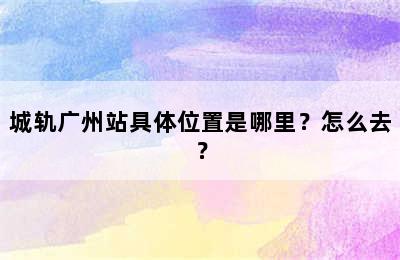 城轨广州站具体位置是哪里？怎么去？