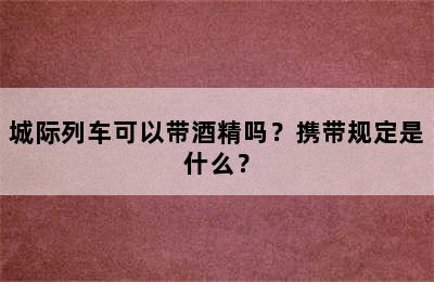 城际列车可以带酒精吗？携带规定是什么？