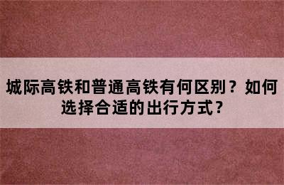 城际高铁和普通高铁有何区别？如何选择合适的出行方式？