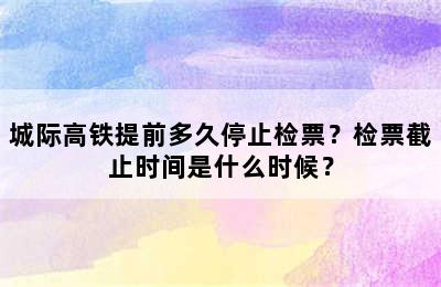 城际高铁提前多久停止检票？检票截止时间是什么时候？