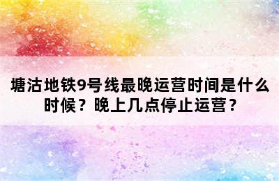 塘沽地铁9号线最晚运营时间是什么时候？晚上几点停止运营？