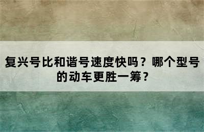 复兴号比和谐号速度快吗？哪个型号的动车更胜一筹？