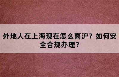 外地人在上海现在怎么离沪？如何安全合规办理？