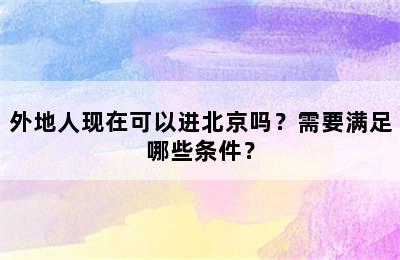 外地人现在可以进北京吗？需要满足哪些条件？