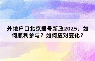 外地户口北京摇号新政2025，如何顺利参与？如何应对变化？