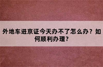 外地车进京证今天办不了怎么办？如何顺利办理？