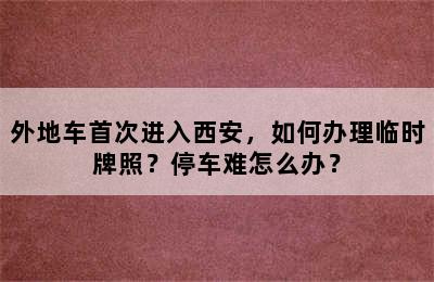 外地车首次进入西安，如何办理临时牌照？停车难怎么办？