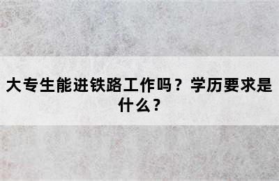 大专生能进铁路工作吗？学历要求是什么？