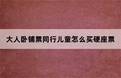 大人卧铺票同行儿童怎么买硬座票