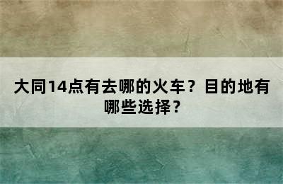 大同14点有去哪的火车？目的地有哪些选择？