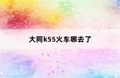 大同k55火车哪去了