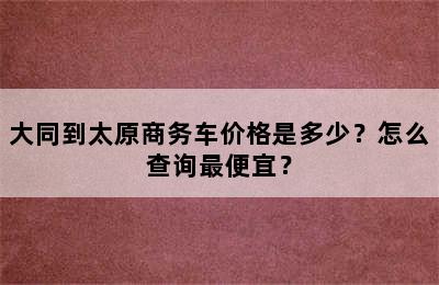 大同到太原商务车价格是多少？怎么查询最便宜？