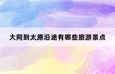 大同到太原沿途有哪些旅游景点