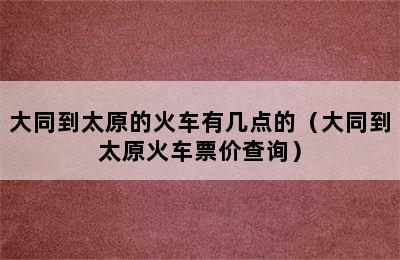 大同到太原的火车有几点的（大同到太原火车票价查询）