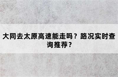 大同去太原高速能走吗？路况实时查询推荐？